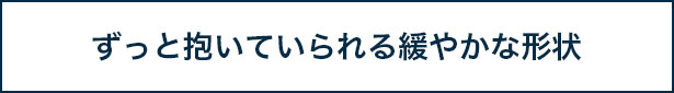 ずっと抱いていられる緩やかな形状