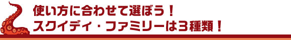 使い方に合わせて選ぼう！スクイディ・ファミリーは３種類！